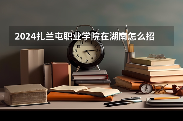 2024扎蘭屯職業(yè)學(xué)院在湖南怎么招生的