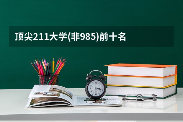 頂尖211大學(xué)(非985)前十名 211大學(xué)文科強(qiáng)勢專業(yè)